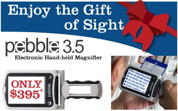 Give the Gift of Sight this Holiday Season</p><p>Limited Holiday Offer</p><p>Pebble 3.5 Hand-held Magnifier </p><p>Only $395 </p><p>(Retail $545 &ndash; savings of $150) </p><p>Read prescriptions, labels, price tags and so much more!